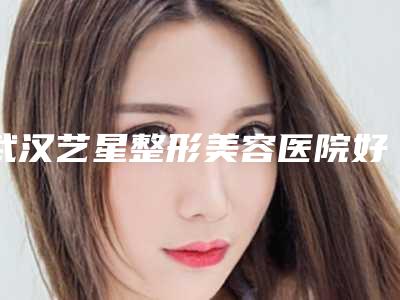 武汉艺星整形美容医院好吗[武汉艺星整形美容医院好吗知乎]