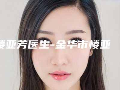 楼亚芳医生-金华市楼亚芳整形专家口碑评价公布