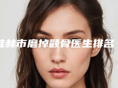 桂林市磨掉颧骨医生排名哪个整形技术好-桂林市陈晶雅整形医生口碑好吗