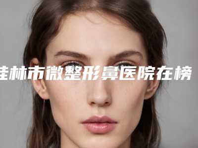 桂林市微整形鼻医院在榜名单哪几个可靠（桂林容嫣医疗美容门诊中心实力确实靠谱）