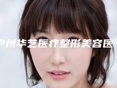 泸州华艺医疗整形美容医院,四川泸州花都整形美容技术口碑一对一了解