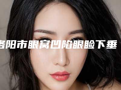 洛阳市眼窝凹陷眼睑下垂整形医院在榜清单top10全新爆出(洛阳美道家医疗美容口碑出炉了)
