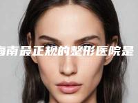 海南最正规的整形医院是哪家？这家公立三甲安全可靠好评满满！