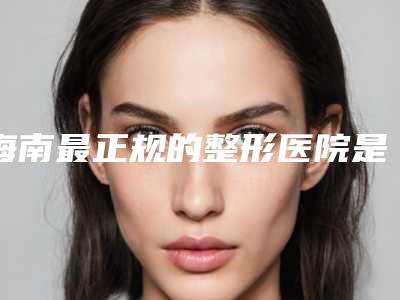 海南最正规的整形医院是哪家?这家公立三甲安全可靠好评满满!