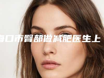 海口市臀部做减肥医生上榜清单权威筛选口碑之选-海口市杜咏梅整形医生