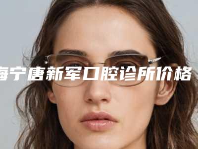海宁唐新军口腔诊所价格收费表全面更新附美容牙案例