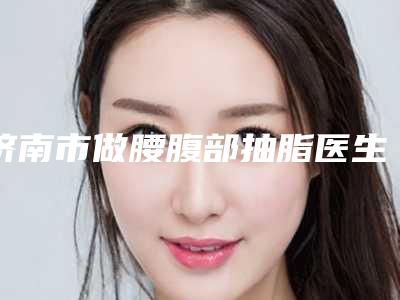 济南市做腰腹部抽脂医生排名榜私立医美实力不差-济南市做腰腹部抽脂整形医生