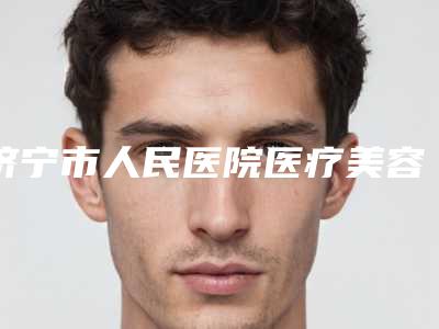 济宁市人民医院医疗美容中心,济宁附属医院整形技术实力、口碑评价、价格表PK