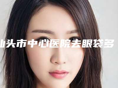 汕头市中心医院去眼袋多少钱?挂什么科?价格费用明细抢先看!
