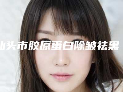 汕头市胶原蛋白除皱祛黑医生排名十强可靠榜单公布-汕头市胶原蛋白除皱祛黑医生