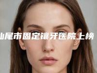 汕尾市固定镶牙医院上榜清单前十佳权威名单更新（汕尾雅可口腔门诊部口碑特色鲜明）