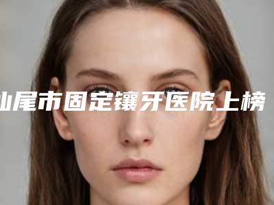 汕尾市固定镶牙医院上榜清单前十佳权威名单更新(汕尾雅可口腔门诊部口碑特色鲜明)