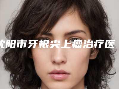 沈阳市牙根尖上瘤治疗医院上榜清单前10强强榜哪个名气高(沈阳和平泰康拜博口腔人气口碑实力汇总)
