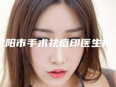 沈阳市手术祛痘印医生排行前十名专业上线-沈阳市手术祛痘印整形医生