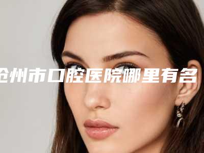 沧州市口腔医院哪里有名点-费用表明细全新版大公开