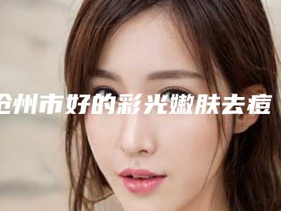沧州市好的彩光嫩肤去痘印医院-沧州中心医院整形外科整形价格超实惠