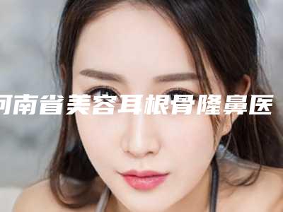 河南省美容耳根骨隆鼻医院推荐：耳根骨隆鼻医院前30位强榜哪些权威