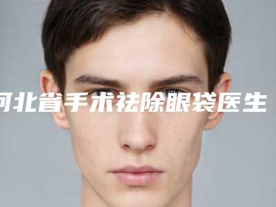 河北省手术祛除眼袋医生上榜名单是哪几位权威医生-河北省手术祛除眼袋整形医生