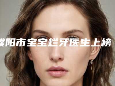 濮阳市宝宝烂牙医生上榜清单top榜深度盘点-濮阳市李记涛口腔医生
