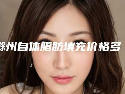 滁州自体脂肪填充价格多少钱是合理的