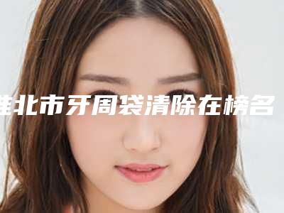 淮北市牙周袋清除在榜名单从技术、口碑对比实力-淮北市牙周袋清除口腔医生