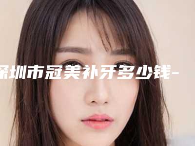 深圳市冠美补牙多少钱-深圳市冠美补牙医院排名前六新版人马上线
