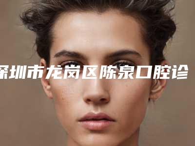 深圳市龙岗区陈泉口腔诊所怎么样[深圳市龙岗区陈泉口腔诊所怎么样啊]