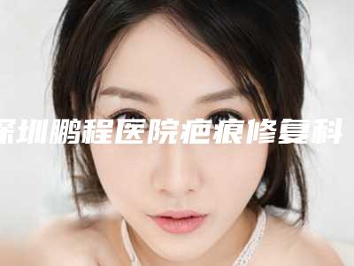 深圳鹏程医院疤痕修复科,深圳贝加美美容整形门诊部告诉你哪家好且实惠