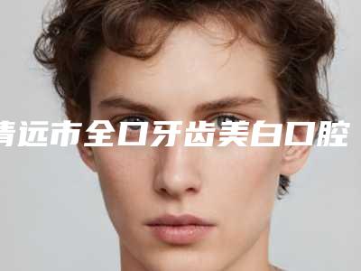 清远市全口牙齿美白口腔医生在榜名单top10专位盘点-清远市全口牙齿美白医生价格及案例在线免费查询