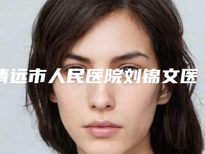 清远市人民医院刘锦文医生,徐新星医生实力解读