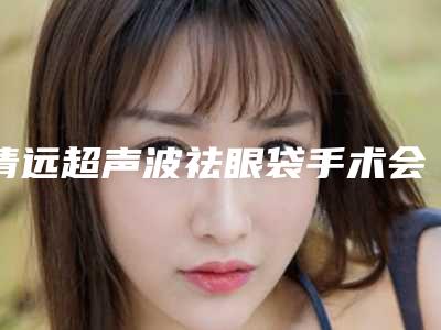 清远超声波祛眼袋手术会用多少钱