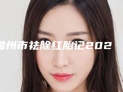 温州市祛除红胎记2025价格(费用)表展示(10月-4月均价为:6496元)