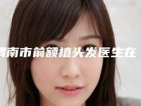 渭南市前额植头发医生在榜名单前十实查（郑娜医生备受欢迎~）