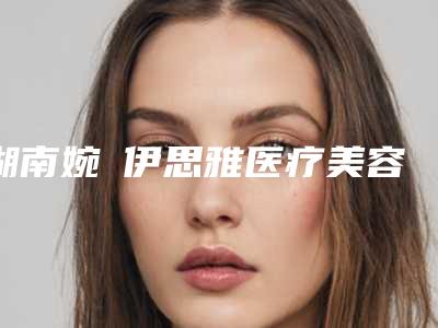 湖南婉媄伊思雅医疗美容门诊部收费明细2025出示附opt冰点无痛祛斑嫩肤案例
