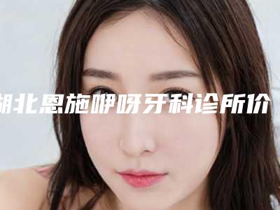 湖北恩施咿呀牙科诊所价格(价目)靠谱大全一览-附牙齿美容冠修复案例