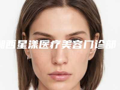 湘西星漾医疗美容门诊部价位表新出炉附做面部轮廓手术案例