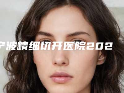 宁波精细切开医院2025年排名榜单及价格表新鲜出炉!