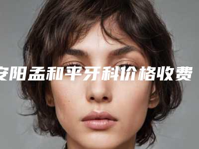 安阳孟和平牙科价格收费表最新一览附牙髓炎根管治疗案例