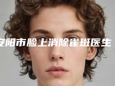 安阳市脸上消除雀斑医生在榜名单十强宣布上线-安阳市刘黎阳整形医生实力不俗_备受喜爱