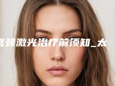 宫颈激光治疗前须知_太田痣用激光755治疗