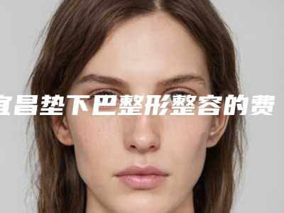 宜昌垫下巴整形整容的费用要多少钱_宜昌垫下巴整形整容费用为什么相差那么大