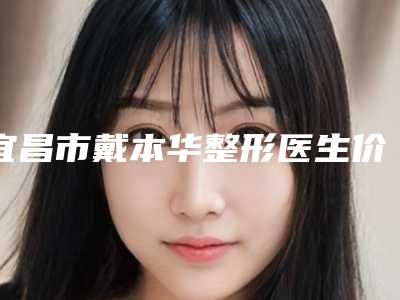 宜昌市戴本华整形医生价格(价目)表2025优惠出炉