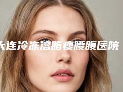 大连冷冻溶脂瘦腰腹医院整形攻略!大连璟丽曼医疗美容诊所等设备先进、技术成熟