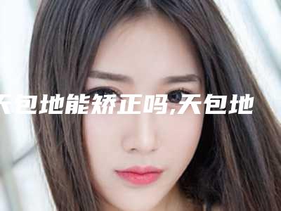 天包地能矫正吗,天包地牙齿矫正效果图