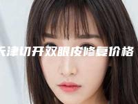 天津切开双眼皮修复价格明细及介绍一览,2025年切开双眼皮修复价格为3324元-56585元