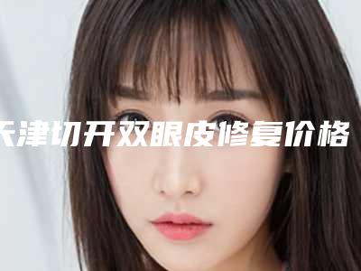 天津切开双眼皮修复价格明细及介绍一览,2025年切开双眼皮修复价格为3324元-56585元