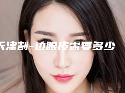 天津割-边眼皮需要多少,注意事项,多久会恢复自然