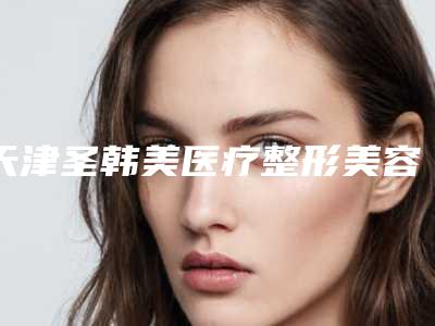 天津圣韩美医疗整形美容医院价格收费表2025名气专家拔草附乳房下垂改善案例