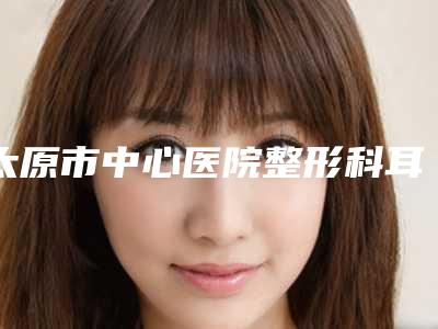 太原市中心医院整形科耳朵到造手术综合攻略get