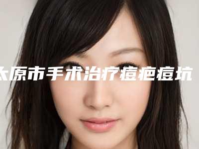 太原市手术治疗痘疤痘坑美容价格表(价目表)整形费用介绍-太原市手术治疗痘疤痘坑费用通常需要多少